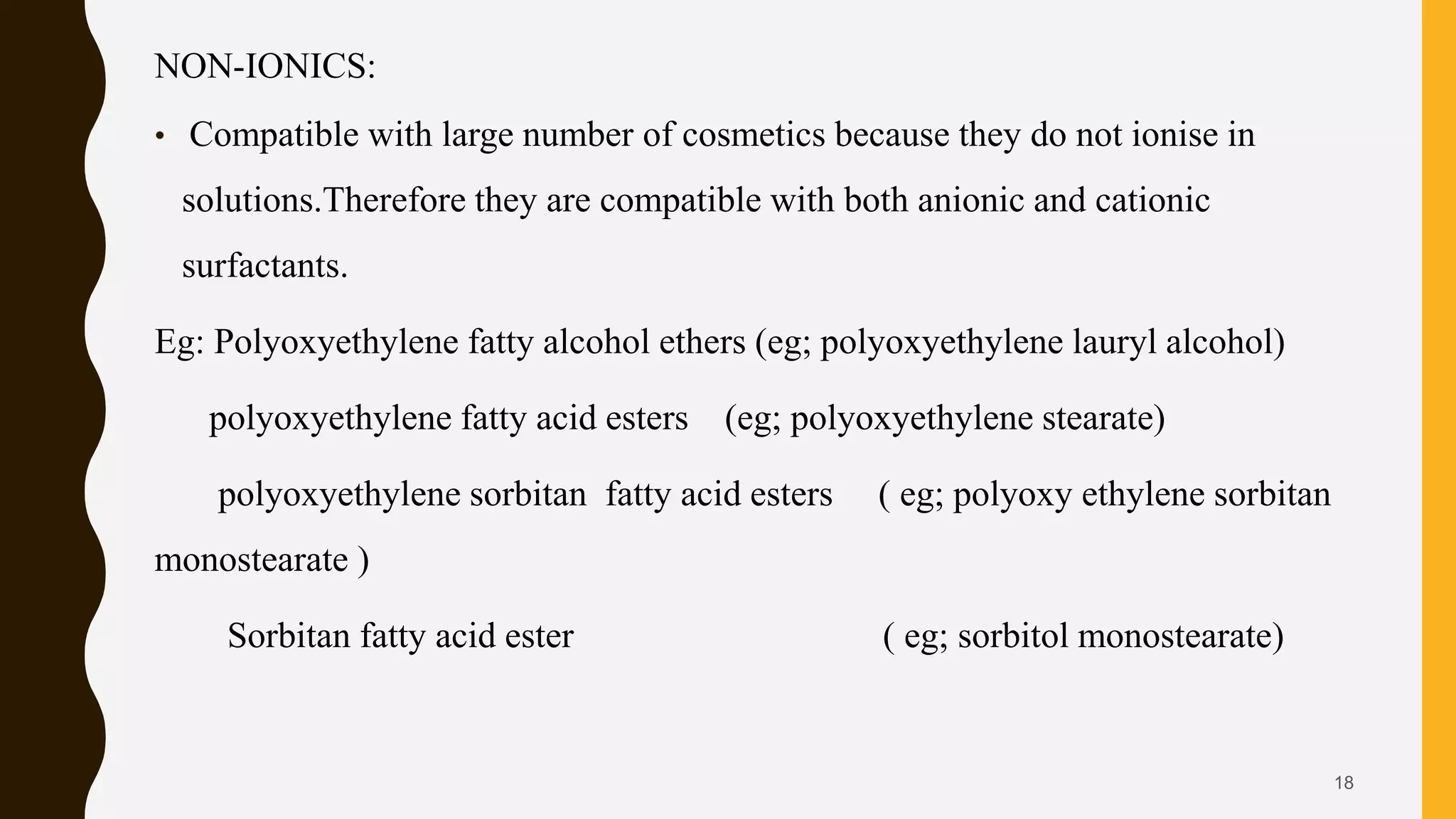 NON-IONICS:
• Compatible with large number of cosmetics because they do not ionise in
solutions.Therefore they are compatible with both anionic and cationic
surfactants.
Eg: Polyoxyethylene fatty alcohol ethers (eg; polyoxyethylene lauryl alcohol)
polyoxyethylene fatty acid esters (eg; polyoxyethylene stearate)
polyoxyethylene sorbitan fatty acid esters ( eg; polyoxy ethylene sorbitan
monostearate )
Sorbitan fatty acid ester ( eg; sorbitol monostearate)
18
 
