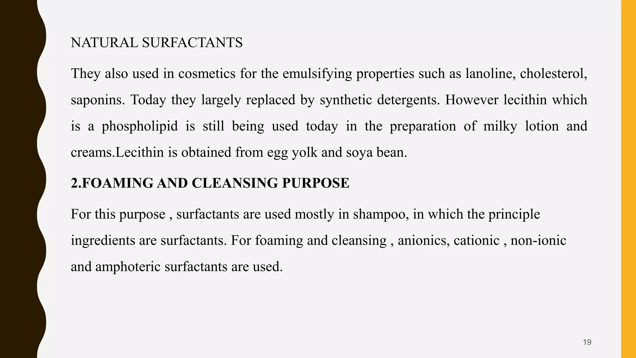 NATURAL SURFACTANTS
They also used in cosmetics for the emulsifying properties such as lanoline, cholesterol,
saponins. Today they largely replaced by synthetic detergents. However lecithin which
is a phospholipid is still being used today in the preparation of milky lotion and
creams.Lecithin is obtained from egg yolk and soya bean.
2.FOAMING AND CLEANSING PURPOSE
For this purpose , surfactants are used mostly in shampoo, in which the principle
ingredients are surfactants. For foaming and cleansing , anionics, cationic , non-ionic
and amphoteric surfactants are used.
19
 
