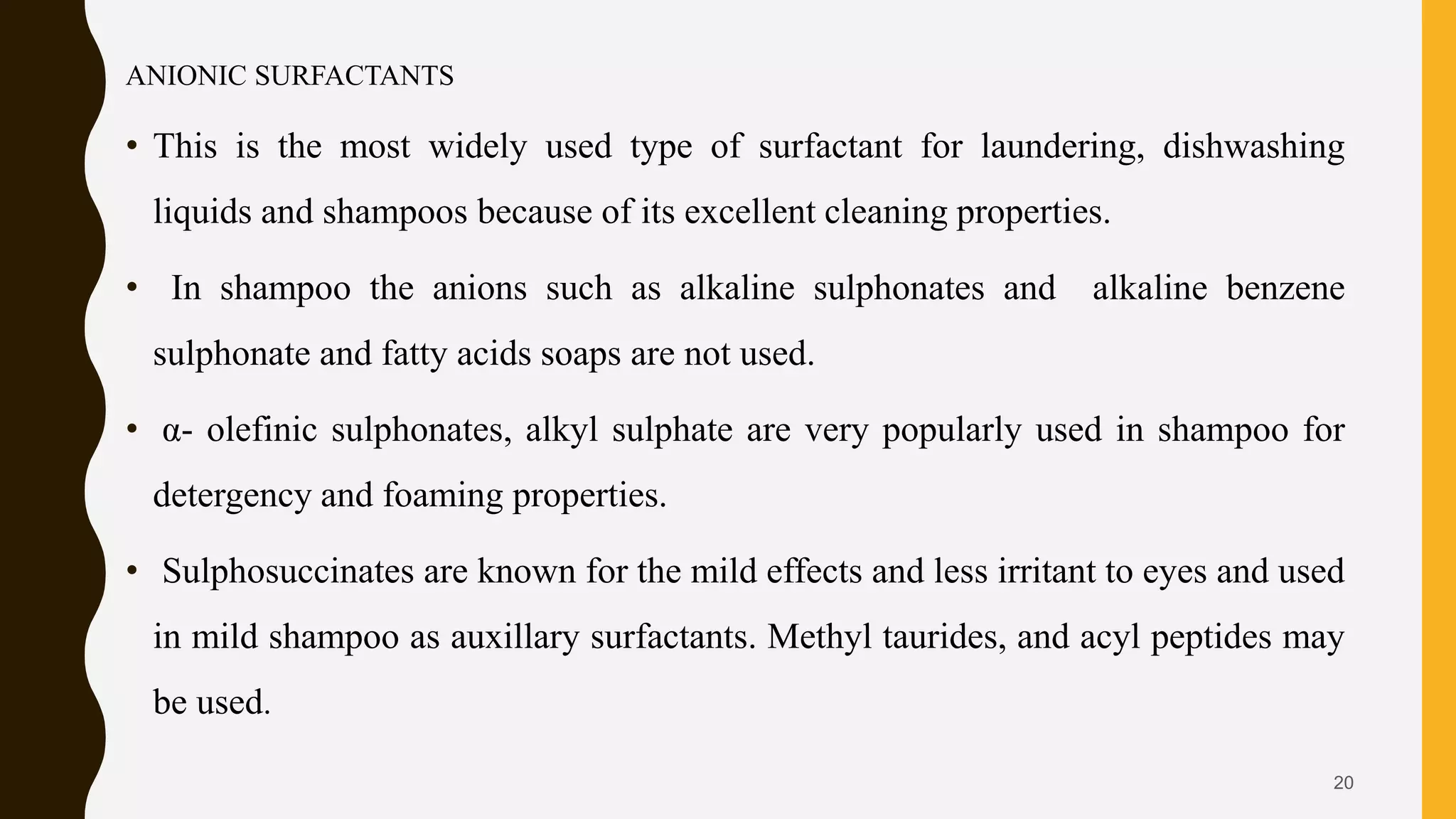 ANIONIC SURFACTANTS
• This is the most widely used type of surfactant for laundering, dishwashing
liquids and shampoos because of its excellent cleaning properties.
• In shampoo the anions such as alkaline sulphonates and alkaline benzene
sulphonate and fatty acids soaps are not used.
• α- olefinic sulphonates, alkyl sulphate are very popularly used in shampoo for
detergency and foaming properties.
• Sulphosuccinates are known for the mild effects and less irritant to eyes and used
in mild shampoo as auxillary surfactants. Methyl taurides, and acyl peptides may
be used.
20
 