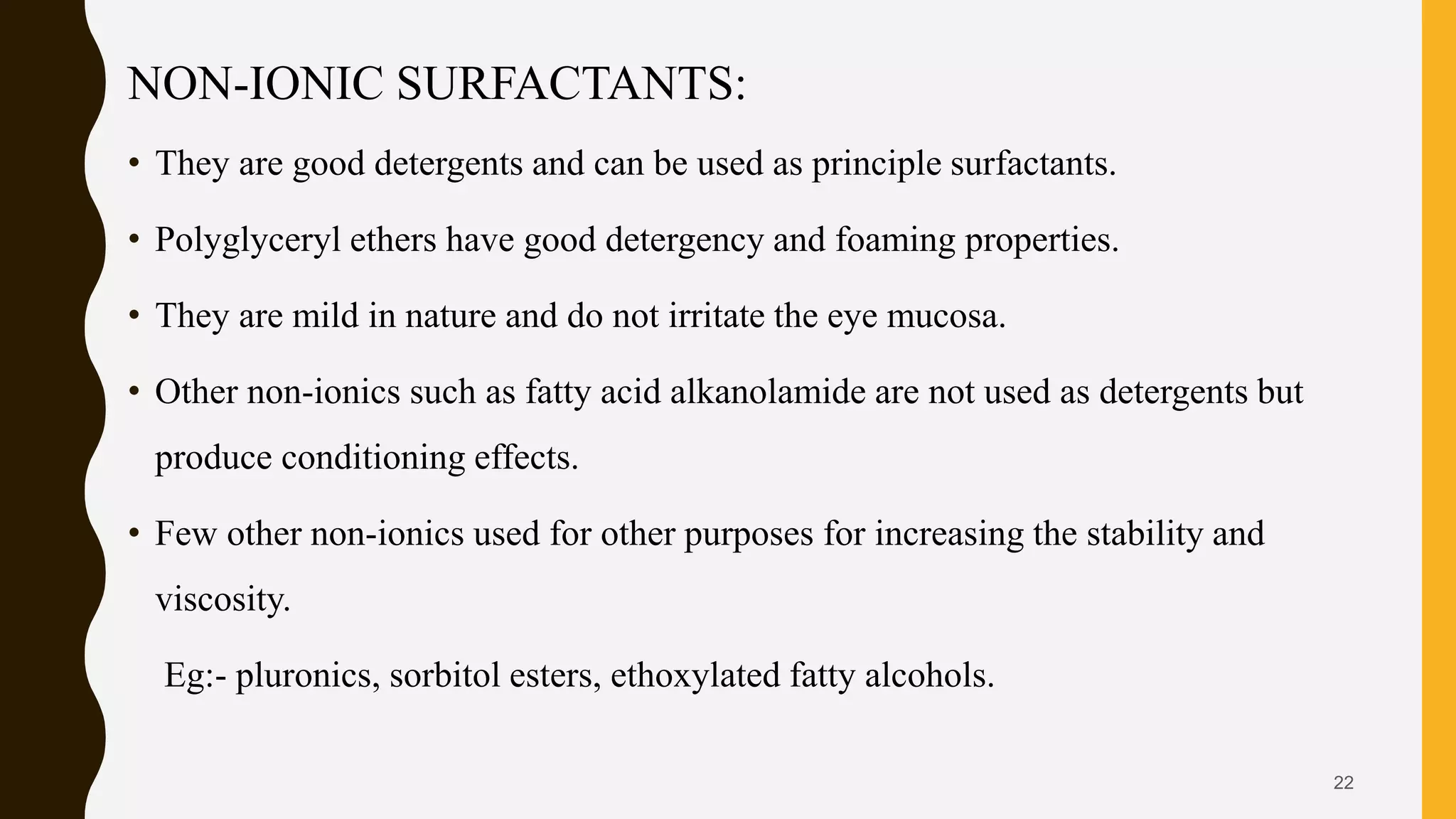 NON-IONIC SURFACTANTS:
• They are good detergents and can be used as principle surfactants.
• Polyglyceryl ethers have good detergency and foaming properties.
• They are mild in nature and do not irritate the eye mucosa.
• Other non-ionics such as fatty acid alkanolamide are not used as detergents but
produce conditioning effects.
• Few other non-ionics used for other purposes for increasing the stability and
viscosity.
Eg:- pluronics, sorbitol esters, ethoxylated fatty alcohols.
22
 