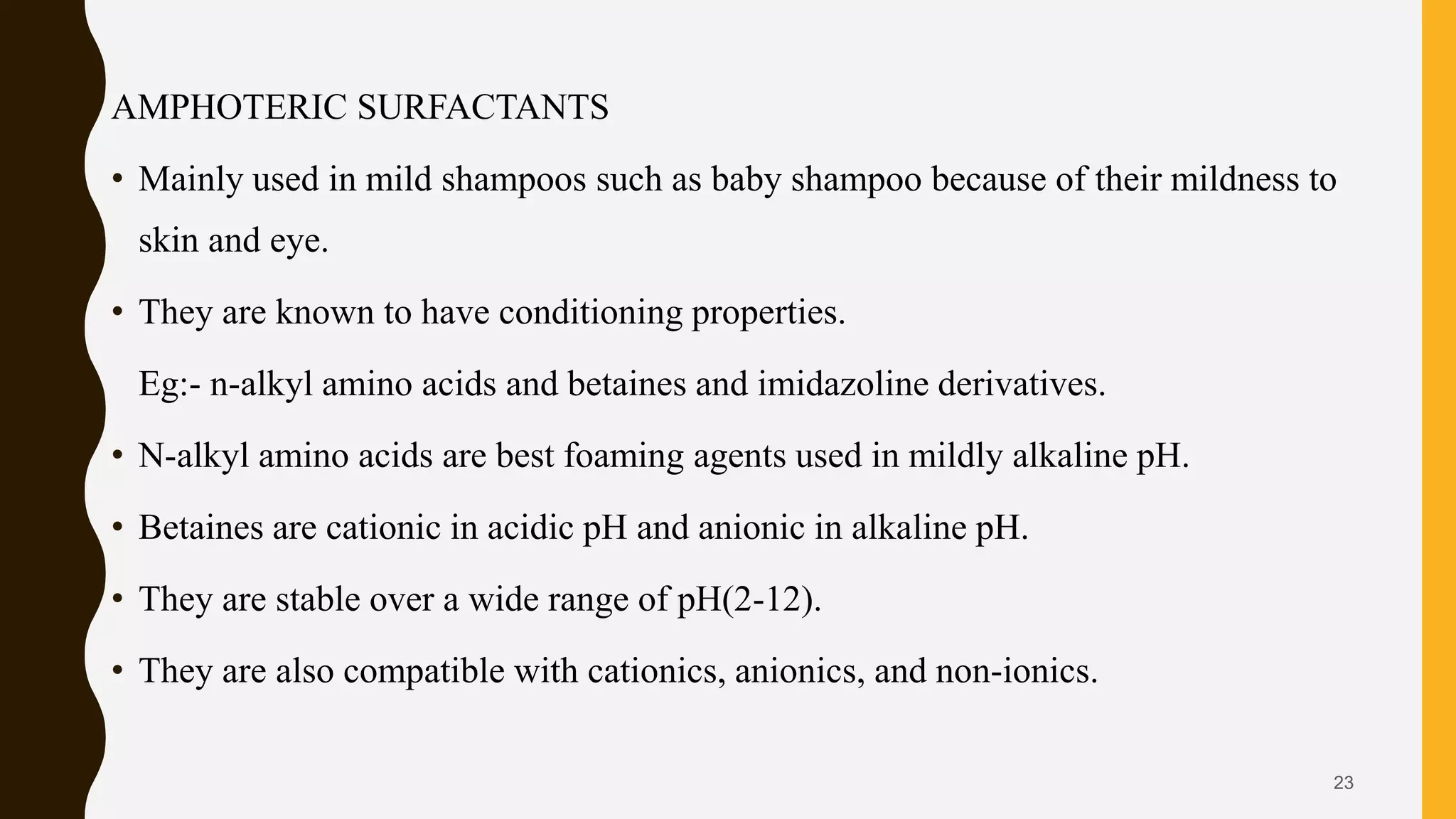 AMPHOTERIC SURFACTANTS
• Mainly used in mild shampoos such as baby shampoo because of their mildness to
skin and eye.
• They are known to have conditioning properties.
Eg:- n-alkyl amino acids and betaines and imidazoline derivatives.
• N-alkyl amino acids are best foaming agents used in mildly alkaline pH.
• Betaines are cationic in acidic pH and anionic in alkaline pH.
• They are stable over a wide range of pH(2-12).
• They are also compatible with cationics, anionics, and non-ionics.
23
 