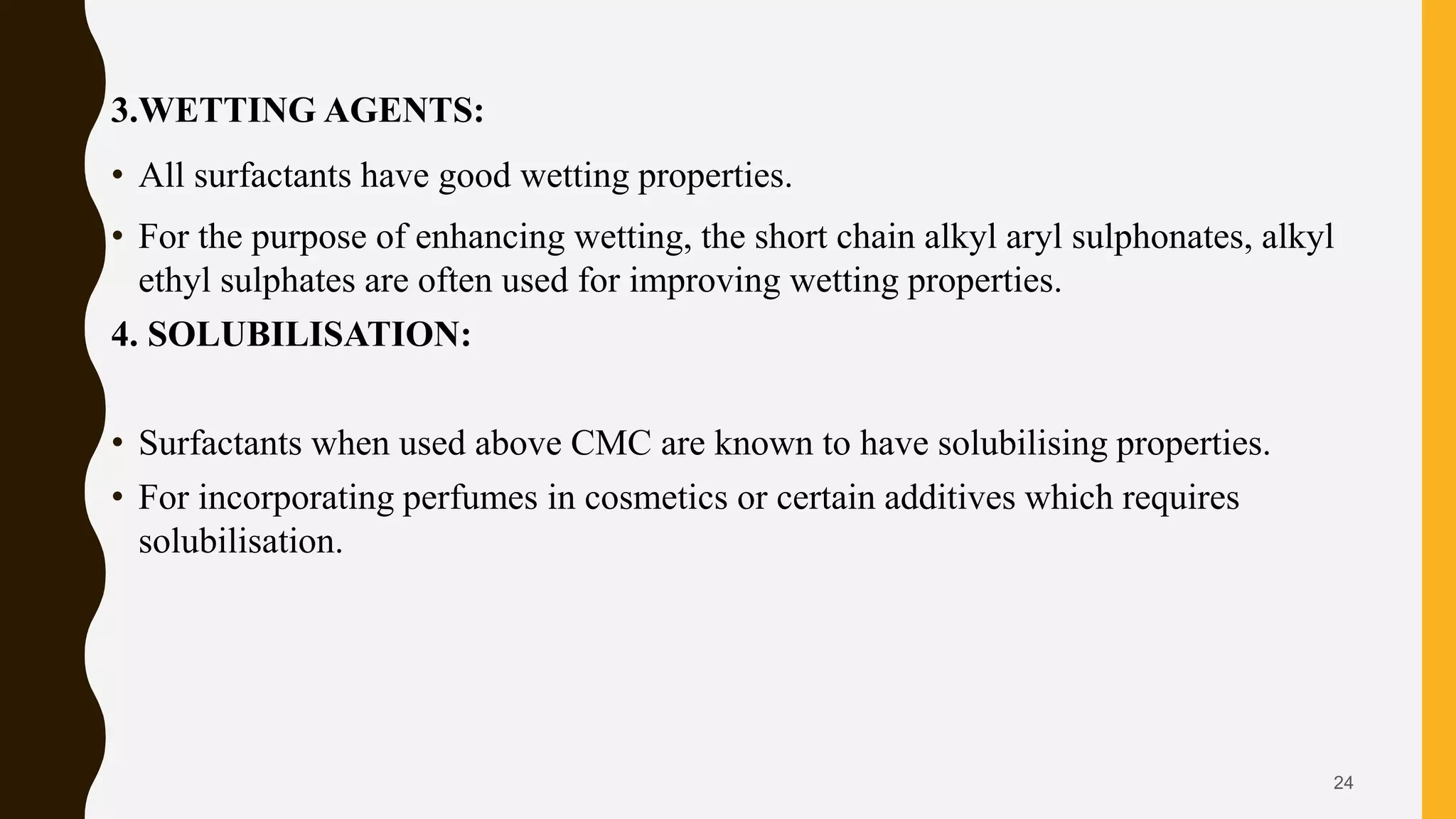3.WETTING AGENTS:
• All surfactants have good wetting properties.
• For the purpose of enhancing wetting, the short chain alkyl aryl sulphonates, alkyl
ethyl sulphates are often used for improving wetting properties.
4. SOLUBILISATION:
• Surfactants when used above CMC are known to have solubilising properties.
• For incorporating perfumes in cosmetics or certain additives which requires
solubilisation.
24
 