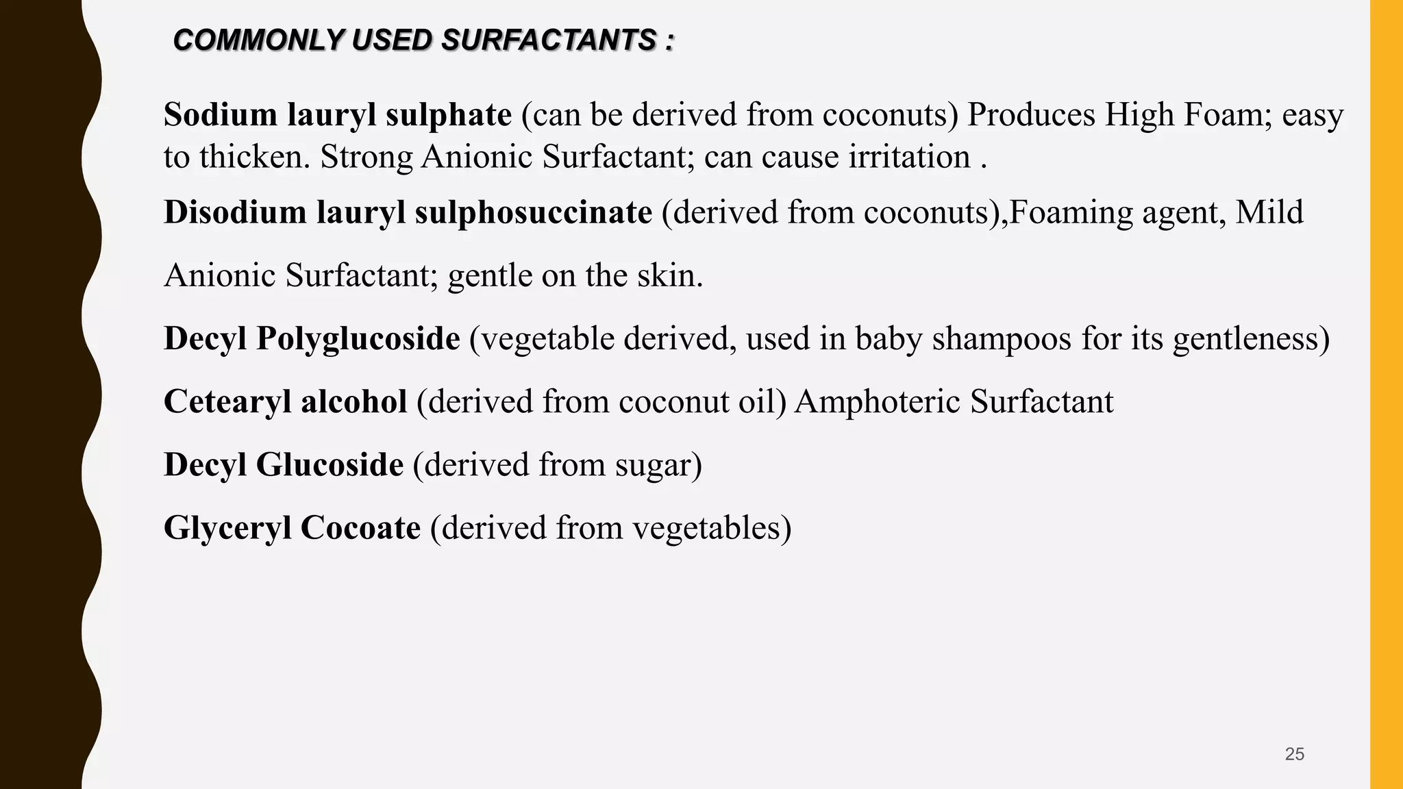 25
COMMONLY USED SURFACTANTS :
Sodium lauryl sulphate (can be derived from coconuts) Produces High Foam; easy
to thicken. Strong Anionic Surfactant; can cause irritation .
Disodium lauryl sulphosuccinate (derived from coconuts),Foaming agent, Mild
Anionic Surfactant; gentle on the skin.
Decyl Polyglucoside (vegetable derived, used in baby shampoos for its gentleness)
Cetearyl alcohol (derived from coconut oil) Amphoteric Surfactant
Decyl Glucoside (derived from sugar)
Glyceryl Cocoate (derived from vegetables)
 