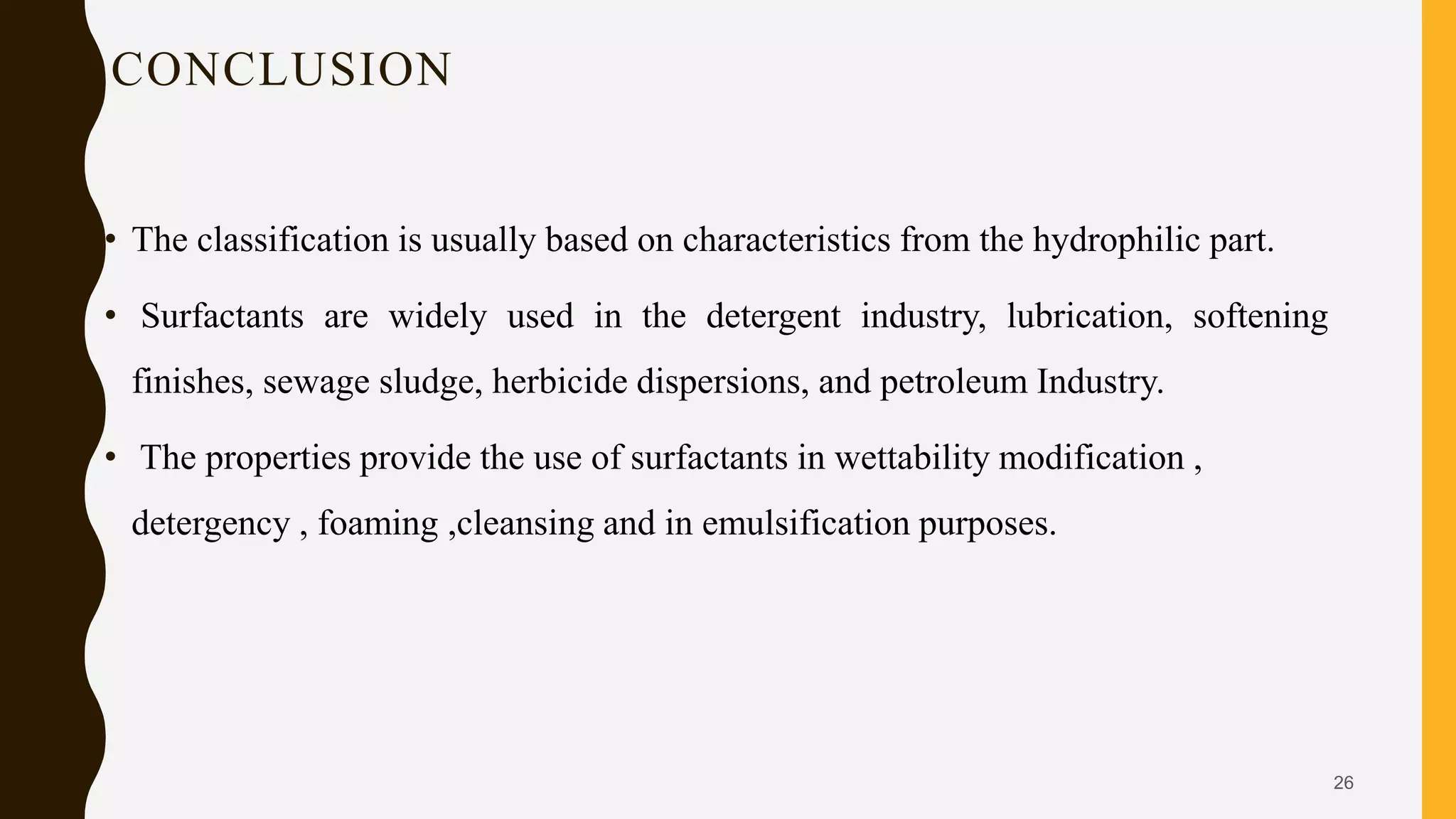 CONCLUSION
• The classification is usually based on characteristics from the hydrophilic part.
• Surfactants are widely used in the detergent industry, lubrication, softening
finishes, sewage sludge, herbicide dispersions, and petroleum Industry.
• The properties provide the use of surfactants in wettability modification ,
detergency , foaming ,cleansing and in emulsification purposes.
26
 