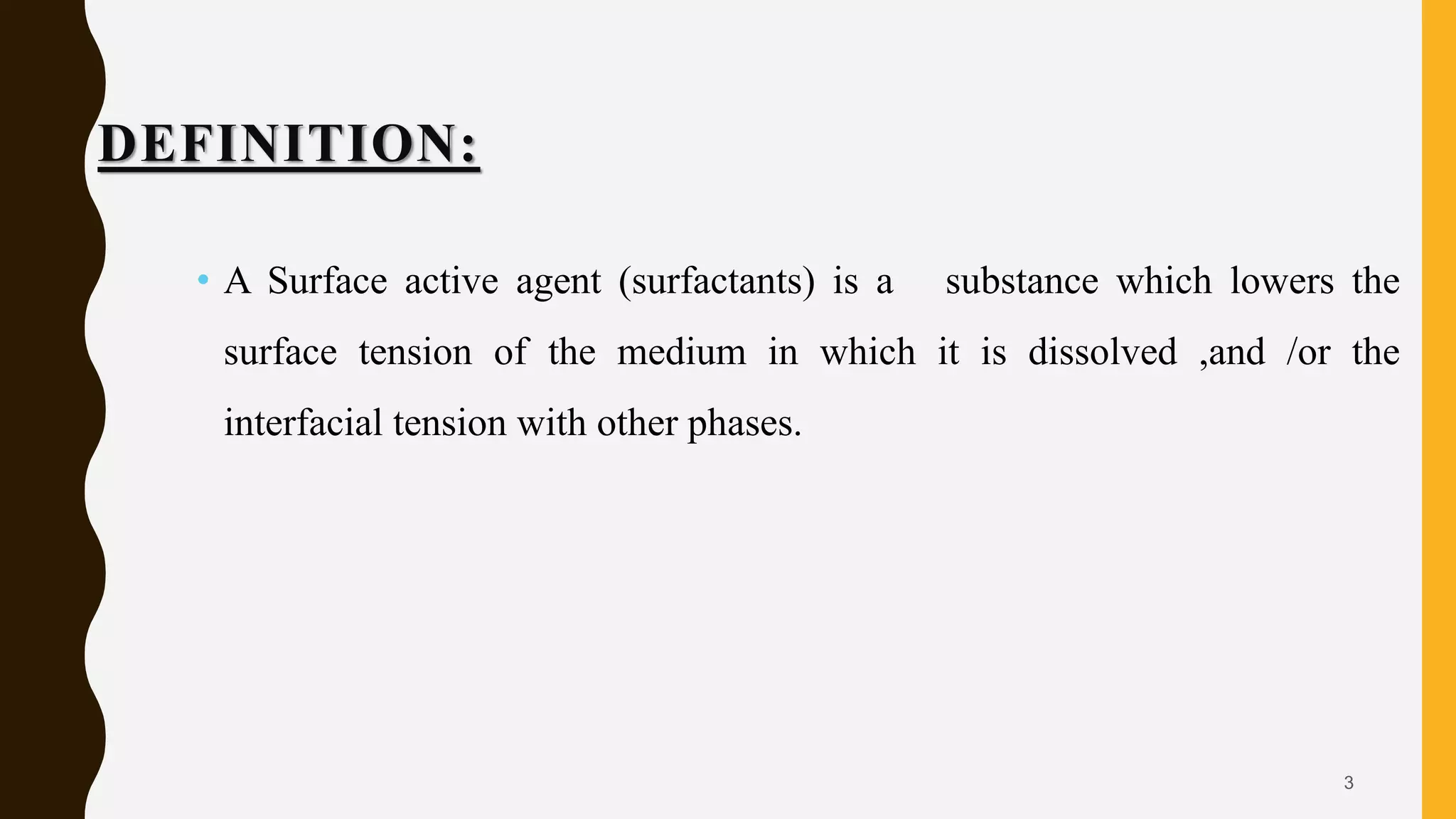 DEFINITION:
• A Surface active agent (surfactants) is a substance which lowers the
surface tension of the medium in which it is dissolved ,and /or the
interfacial tension with other phases.
3
 