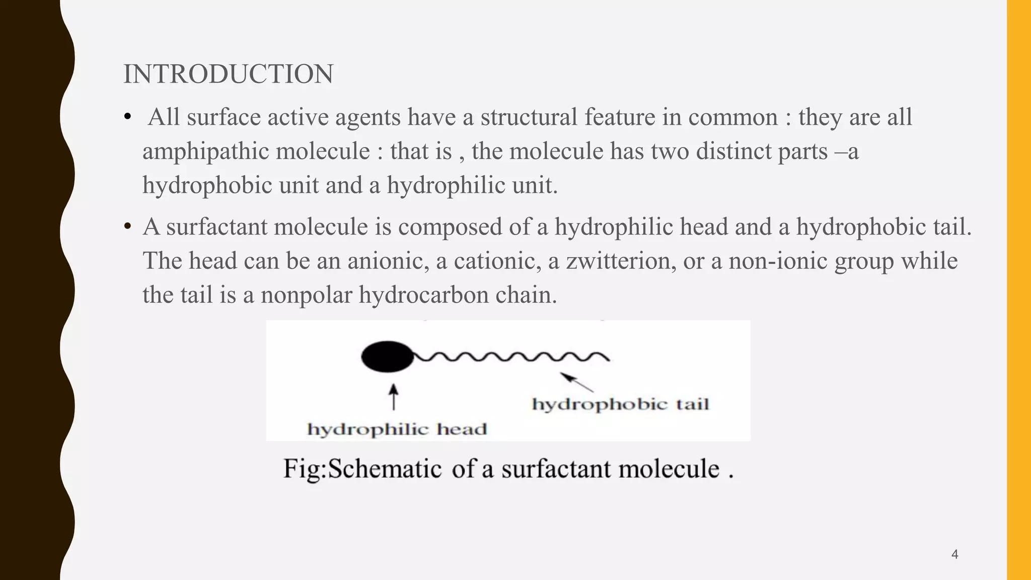 INTRODUCTION
• All surface active agents have a structural feature in common : they are all
amphipathic molecule : that is , the molecule has two distinct parts –a
hydrophobic unit and a hydrophilic unit.
• A surfactant molecule is composed of a hydrophilic head and a hydrophobic tail.
The head can be an anionic, a cationic, a zwitterion, or a non-ionic group while
the tail is a nonpolar hydrocarbon chain.
4
 