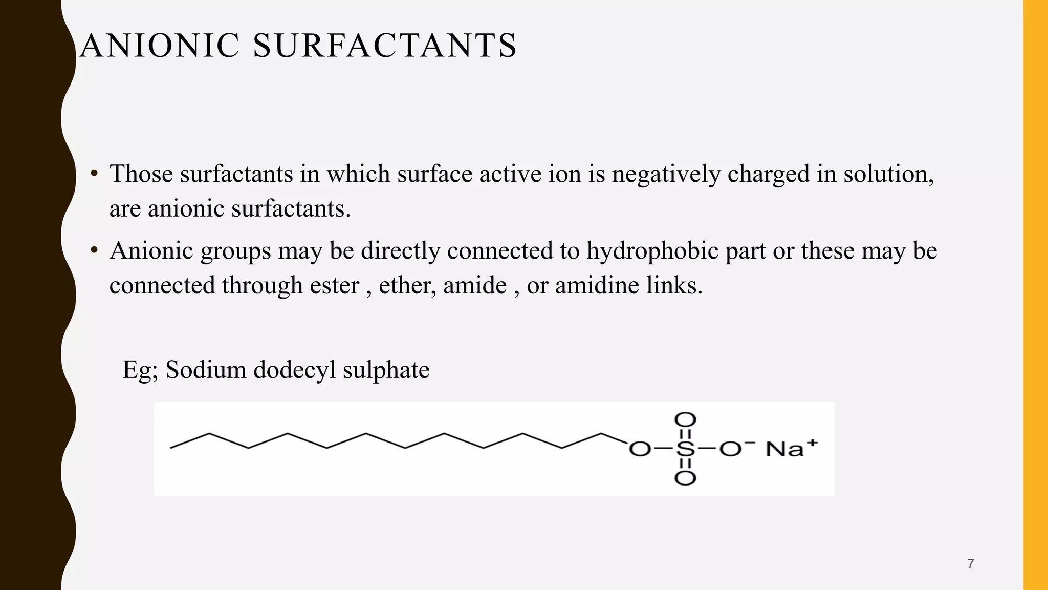 ANIONIC SURFACTANTS
• Those surfactants in which surface active ion is negatively charged in solution,
are anionic surfactants.
• Anionic groups may be directly connected to hydrophobic part or these may be
connected through ester , ether, amide , or amidine links.
Eg; Sodium dodecyl sulphate
7
 
