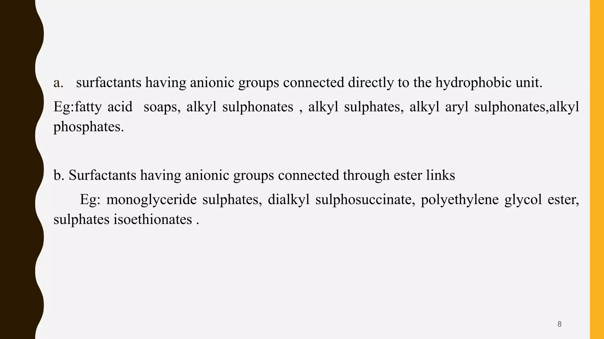 a. surfactants having anionic groups connected directly to the hydrophobic unit.
Eg:fatty acid soaps, alkyl sulphonates , alkyl sulphates, alkyl aryl sulphonates,alkyl
phosphates.
b. Surfactants having anionic groups connected through ester links
Eg: monoglyceride sulphates, dialkyl sulphosuccinate, polyethylene glycol ester,
sulphates isoethionates .
8
 