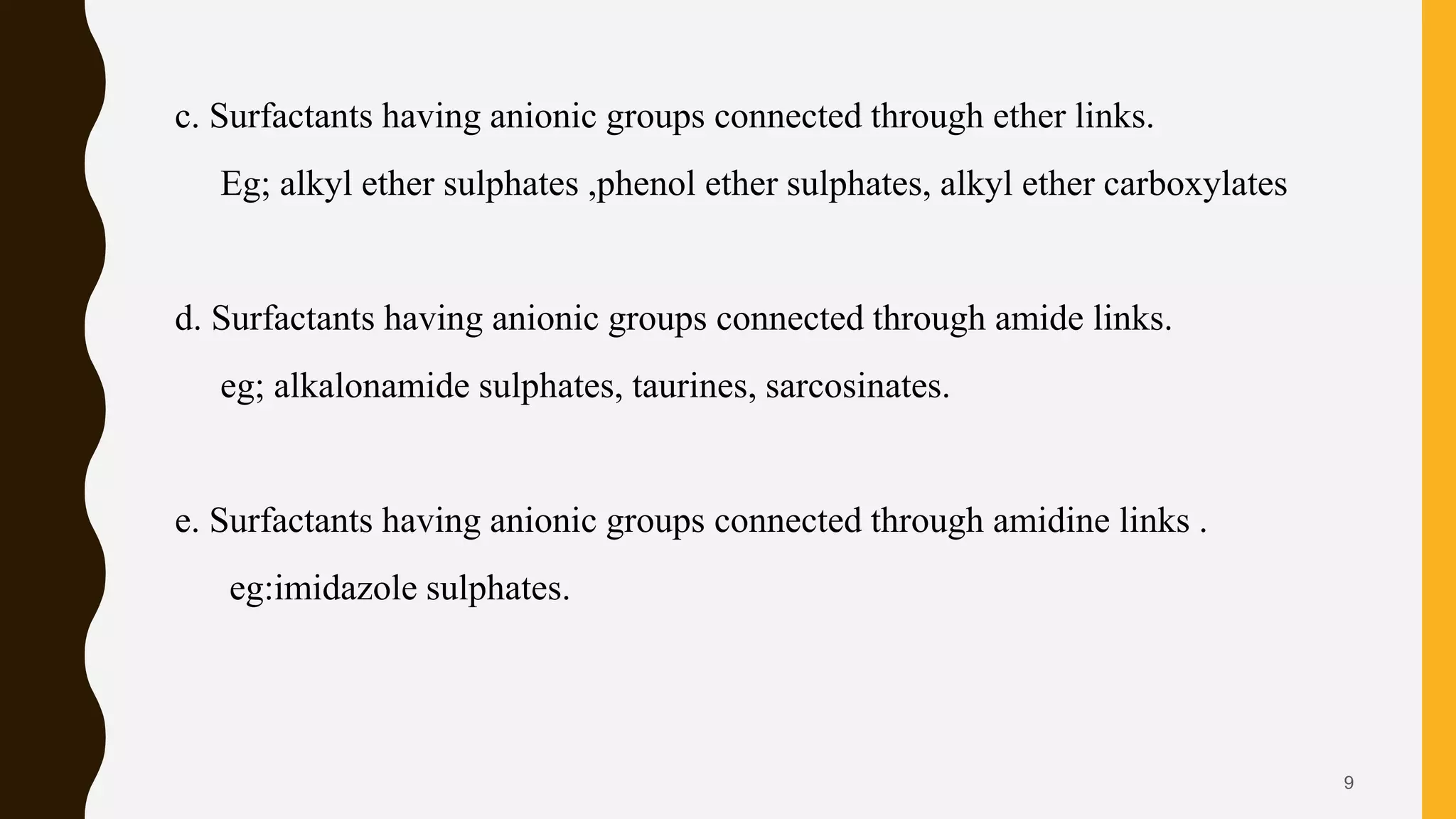 c. Surfactants having anionic groups connected through ether links.
Eg; alkyl ether sulphates ,phenol ether sulphates, alkyl ether carboxylates
d. Surfactants having anionic groups connected through amide links.
eg; alkalonamide sulphates, taurines, sarcosinates.
e. Surfactants having anionic groups connected through amidine links .
eg:imidazole sulphates.
9
 