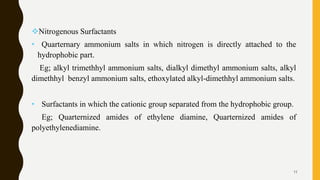 Nitrogenous Surfactants
• Quarternary ammonium salts in which nitrogen is directly attached to the
hydrophobic part.
Eg; alkyl trimethhyl ammonium salts, dialkyl dimethyl ammonium salts, alkyl
dimethhyl benzyl ammonium salts, ethoxylated alkyl-dimethhyl ammonium salts.
• Surfactants in which the cationic group separated from the hydrophobic group.
Eg; Quarternized amides of ethylene diamine, Quarternized amides of
polyethylenediamine.
11
 