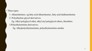 • Three types
1. Alkanolamines. eg.fatty acid alkanolamine, fatty acid dialkanolamine
2. Polyethylene glycol derivatives.
Eg. Alkyl polyglycol ether, alkyl aryl polyglycol ethers, thioethers
3.Polyethylenimine derivatives.
Eg. Alkylpolyethyleneimine, polyethyleneimine amides
14
 