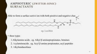 AMPHOTERIC (ZWITTER-IONIC)
SURFACTANTS
Able to form a surface active ion with both positive and negative charges.
eg; Lecithin
• three types
1.Alkylamino acids . eg. Alkyl β aminopropionates, betaines
2. Acylaminoacids . eg. Acyl β amino propionates, acyl peptides
3. Alkylimidazolines
15
 