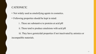 CATIONICS:
• Not widely used as emulsifying agents in cosmetics.
• Following properties should be kept in mind:
i . These are substantive to proteins at acid pH
ii. These tend to produce emulsions with acid pH
iii. They have germicidal properties if not inactivated by anionics or
incompatible materials.
17
 