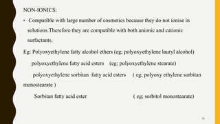 NON-IONICS:
• Compatible with large number of cosmetics because they do not ionise in
solutions.Therefore they are compatible with both anionic and cationic
surfactants.
Eg: Polyoxyethylene fatty alcohol ethers (eg; polyoxyethylene lauryl alcohol)
polyoxyethylene fatty acid esters (eg; polyoxyethylene stearate)
polyoxyethylene sorbitan fatty acid esters ( eg; polyoxy ethylene sorbitan
monostearate )
Sorbitan fatty acid ester ( eg; sorbitol monostearate)
18
 