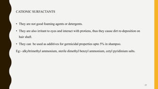 CATIONIC SURFACTANTS
• They are not good foaming agents or detergents.
• They are also irritant to eyes and interact with protiens, thus they cause dirt re-deposition on
hair shaft.
• They can be used as additives for germicidal properties upto 5% in shampoo.
Eg:- alkyltrimethyl ammonium, sterile dimethyl benzyl ammonium, cetyl pyridinium salts.
21
 
