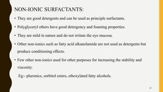NON-IONIC SURFACTANTS:
• They are good detergents and can be used as principle surfactants.
• Polyglyceryl ethers have good detergency and foaming properties.
• They are mild in nature and do not irritate the eye mucosa.
• Other non-ionics such as fatty acid alkanolamide are not used as detergents but
produce conditioning effects.
• Few other non-ionics used for other purposes for increasing the stability and
viscosity.
Eg:- pluronics, sorbitol esters, ethoxylated fatty alcohols.
22
 
