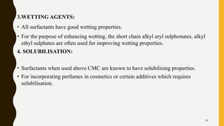 3.WETTING AGENTS:
• All surfactants have good wetting properties.
• For the purpose of enhancing wetting, the short chain alkyl aryl sulphonates, alkyl
ethyl sulphates are often used for improving wetting properties.
4. SOLUBILISATION:
• Surfactants when used above CMC are known to have solubilising properties.
• For incorporating perfumes in cosmetics or certain additives which requires
solubilisation.
24
 