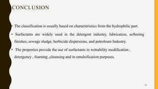 CONCLUSION
• The classification is usually based on characteristics from the hydrophilic part.
• Surfactants are widely used in the detergent industry, lubrication, softening
finishes, sewage sludge, herbicide dispersions, and petroleum Industry.
• The properties provide the use of surfactants in wettability modification ,
detergency , foaming ,cleansing and in emulsification purposes.
26
 