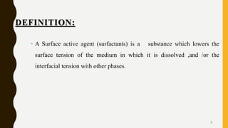 DEFINITION:
• A Surface active agent (surfactants) is a substance which lowers the
surface tension of the medium in which it is dissolved ,and /or the
interfacial tension with other phases.
3
 