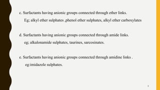 c. Surfactants having anionic groups connected through ether links.
Eg; alkyl ether sulphates ,phenol ether sulphates, alkyl ether carboxylates
d. Surfactants having anionic groups connected through amide links.
eg; alkalonamide sulphates, taurines, sarcosinates.
e. Surfactants having anionic groups connected through amidine links .
eg:imidazole sulphates.
9
 