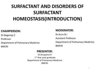 SURFACTANT AND DISORDERS OF
SURFACTANT
HOMEOSTASIS(INTRODUCTION)
CHAIRPERSON:
Dr.Nagaraja C
Professor
Department of Pulmonary Medicine
BMCRI
MODERATOR:
Dr.Arun B J
Assistant Professor
Department of Pulmonary Medicine
BMCRI
PRESENTER:
Dr.Anupama R
1st Year post graduate
Department of Pulmonary Medicine
BMCRI
1
 