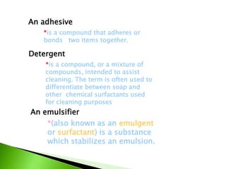An adhesive
*is a compound, or a mixture of
compounds, intended to assist
cleaning. The term is often used to
differentiate between soap and
other chemical surfactants used
for cleaning purposes
*is a compound that adheres or
bonds two items together.
An emulsifier
*(also known as an emulgent
or surfactant) is a substance
which stabilizes an emulsion.
Detergent
 