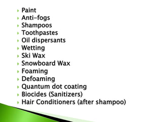  Paint
 Anti-fogs
 Shampoos
 Toothpastes
 Oil dispersants
 Wetting
 Ski Wax
 Snowboard Wax
 Foaming
 Defoaming
 Quantum dot coating
 Biocides (Sanitizers)
 Hair Conditioners (after shampoo)
 