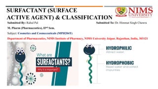 SURFACTANT (SURFACE
ACTIVE AGENT) & CLASSIFICATION
Submitted By: Rahul Pal Submitted To: Dr. Himmat Singh Chawra
M. Pharm (Pharmaceutics), IInd Sem.
Subject: Cosmetics and Cosmeceuticals (MPH204T)
Department of Pharmaceutics, NIMS Institute of Pharmacy, NIMS University Jaipur, Rajasthan, India, 303121
 
