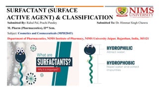 SURFACTANT (SURFACE
ACTIVE AGENT) & CLASSIFICATION
Submitted By: Rahul Pal, Prachi Pandey Submitted To: Dr. Himmat Singh Chawra
M. Pharm (Pharmaceutics), IInd Sem.
Subject: Cosmetics and Cosmeceuticals (MPH204T)
Department of Pharmaceutics, NIMS Institute of Pharmacy, NIMS University Jaipur, Rajasthan, India, 303121
 