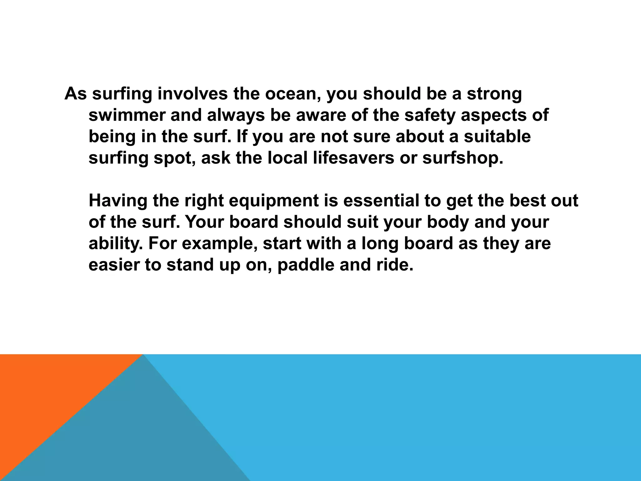 As surfing involves the ocean, you should be a strong
swimmer and always be aware of the safety aspects of
being in the surf. If you are not sure about a suitable
surfing spot, ask the local lifesavers or surfshop.
Having the right equipment is essential to get the best out
of the surf. Your board should suit your body and your
ability. For example, start with a long board as they are
easier to stand up on, paddle and ride.
 