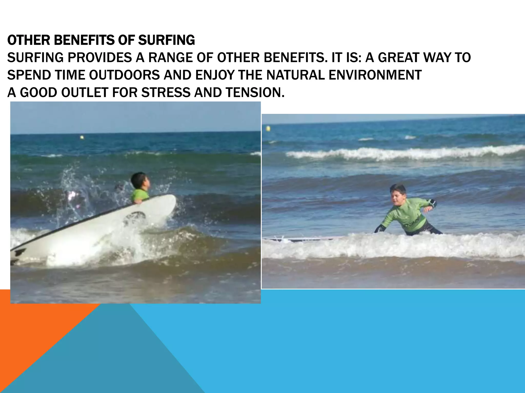 OTHER BENEFITS OF SURFING
SURFING PROVIDES A RANGE OF OTHER BENEFITS. IT IS: A GREAT WAY TO
SPEND TIME OUTDOORS AND ENJOY THE NATURAL ENVIRONMENT
A GOOD OUTLET FOR STRESS AND TENSION.
 