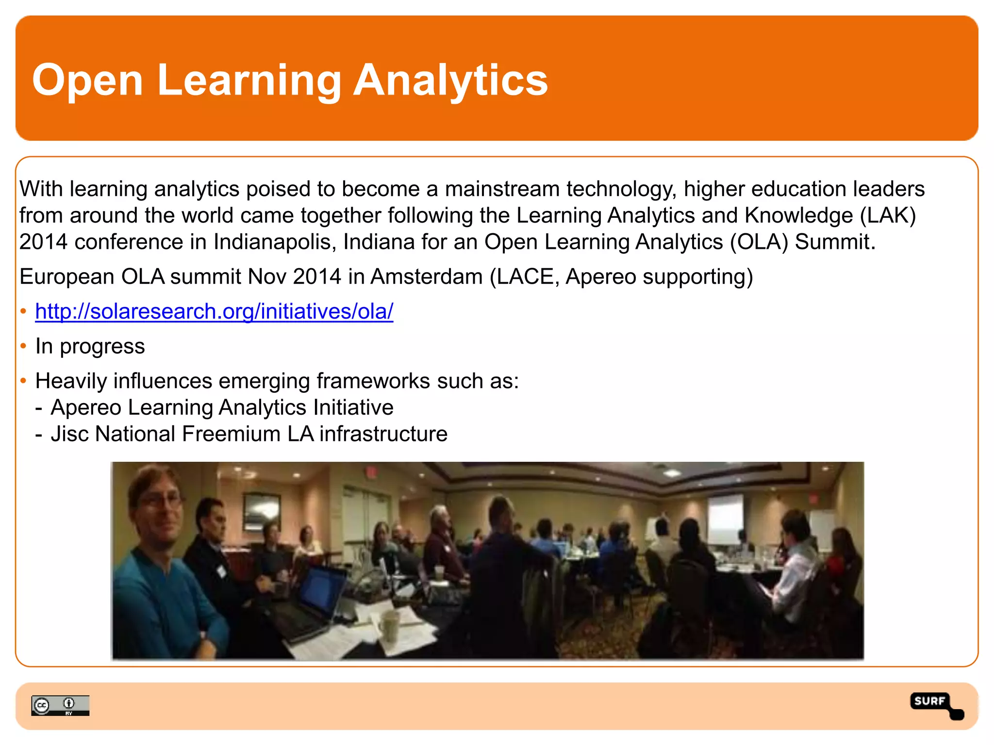 Open Learning Analytics
With learning analytics poised to become a mainstream technology, higher education leaders
from around the world came together following the Learning Analytics and Knowledge (LAK)
2014 conference in Indianapolis, Indiana for an Open Learning Analytics (OLA) Summit.
European OLA summit Nov 2014 in Amsterdam (LACE, Apereo supporting)
• http://solaresearch.org/initiatives/ola/
• In progress
• Heavily influences emerging frameworks such as:
- Apereo Learning Analytics Initiative
- Jisc National Freemium LA infrastructure
 
