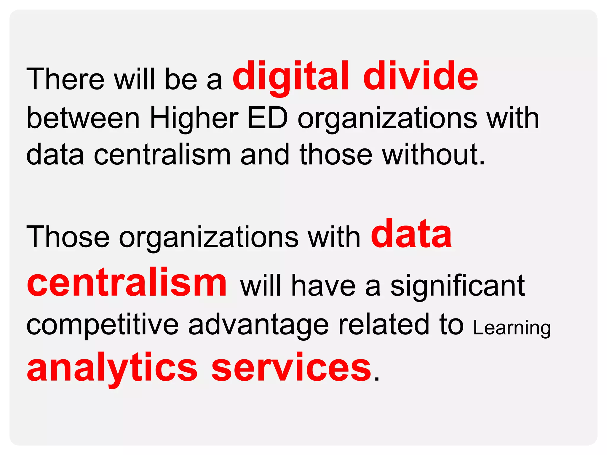There will be a digital divide
between Higher ED organizations with
data centralism and those without.
Those organizations with data
centralism will have a significant
competitive advantage related to Learning
analytics services.
 