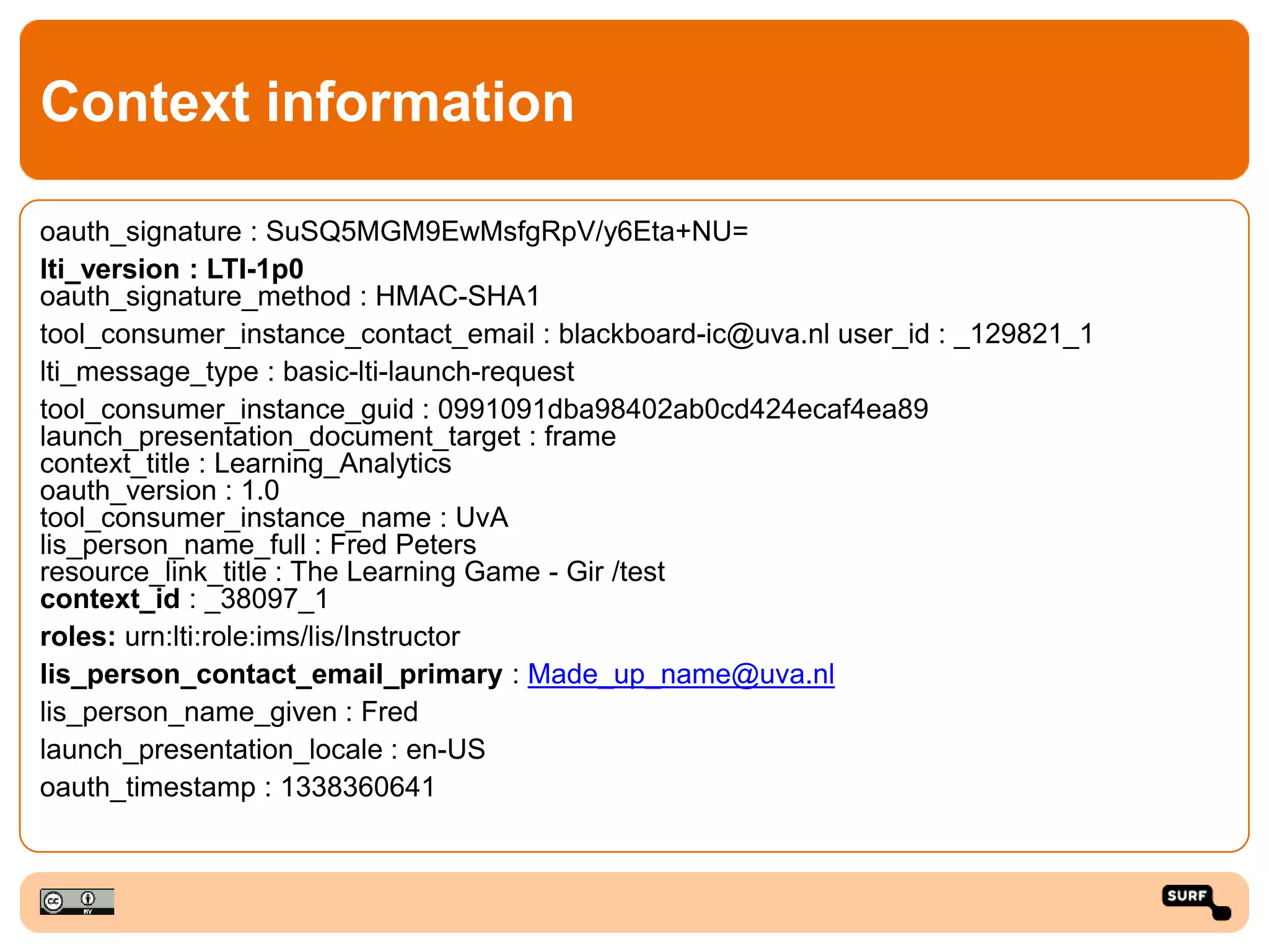 Context information
oauth_signature : SuSQ5MGM9EwMsfgRpV/y6Eta+NU=
lti_version : LTI-1p0
oauth_signature_method : HMAC-SHA1
tool_consumer_instance_contact_email : blackboard-ic@uva.nl user_id : _129821_1
lti_message_type : basic-lti-launch-request
tool_consumer_instance_guid : 0991091dba98402ab0cd424ecaf4ea89
launch_presentation_document_target : frame
context_title : Learning_Analytics
oauth_version : 1.0
tool_consumer_instance_name : UvA
lis_person_name_full : Fred Peters
resource_link_title : The Learning Game - Gir /test
context_id : _38097_1
roles: urn:lti:role:ims/lis/Instructor
lis_person_contact_email_primary : Made_up_name@uva.nl
lis_person_name_given : Fred
launch_presentation_locale : en-US
oauth_timestamp : 1338360641
 