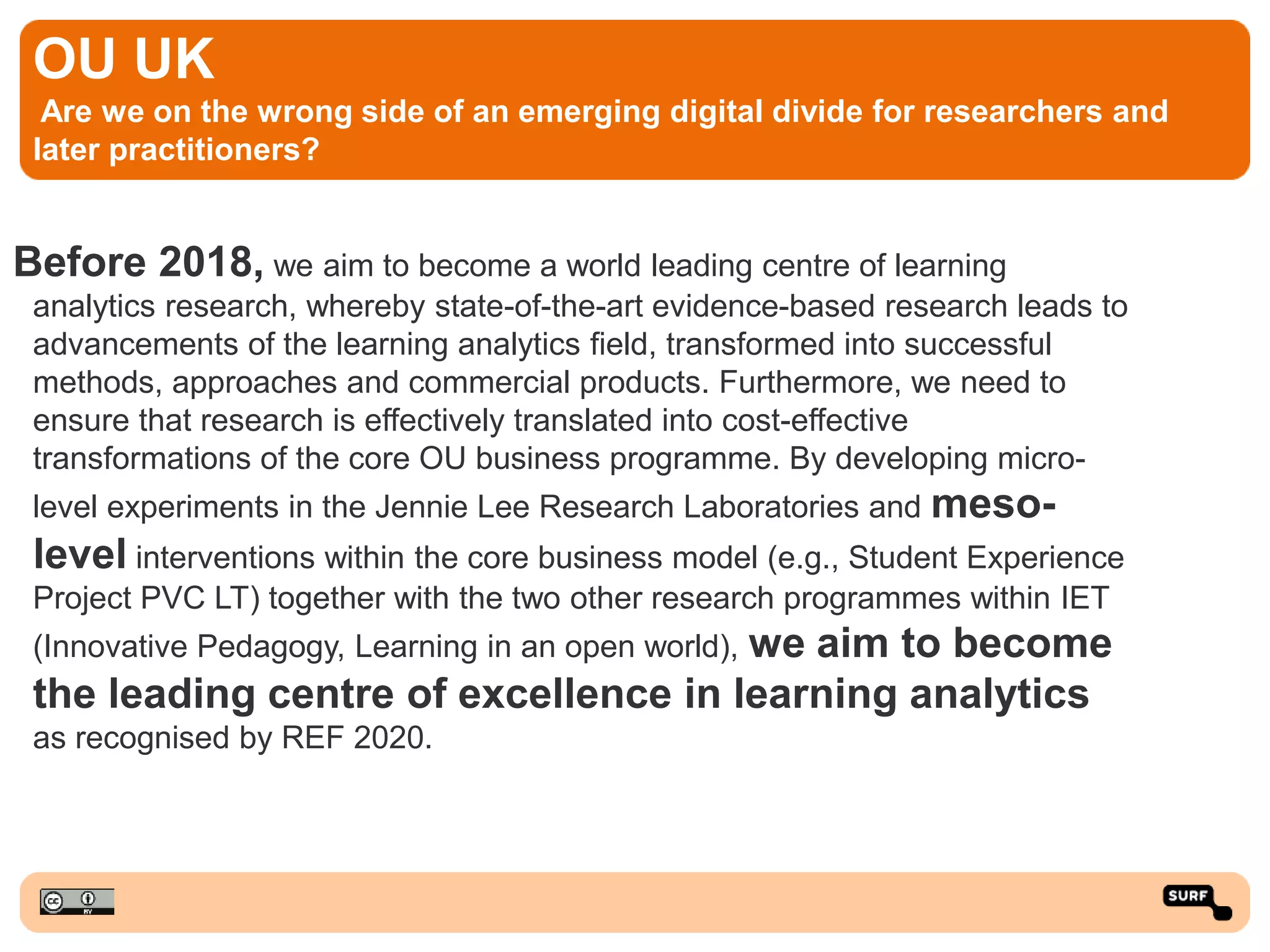 OU UK
Are we on the wrong side of an emerging digital divide for researchers and
later practitioners?
Before 2018, we aim to become a world leading centre of learning
analytics research, whereby state-of-the-art evidence-based research leads to
advancements of the learning analytics field, transformed into successful
methods, approaches and commercial products. Furthermore, we need to
ensure that research is effectively translated into cost-effective
transformations of the core OU business programme. By developing micro-
level experiments in the Jennie Lee Research Laboratories and meso-
level interventions within the core business model (e.g., Student Experience
Project PVC LT) together with the two other research programmes within IET
(Innovative Pedagogy, Learning in an open world), we aim to become
the leading centre of excellence in learning analytics
as recognised by REF 2020.
 