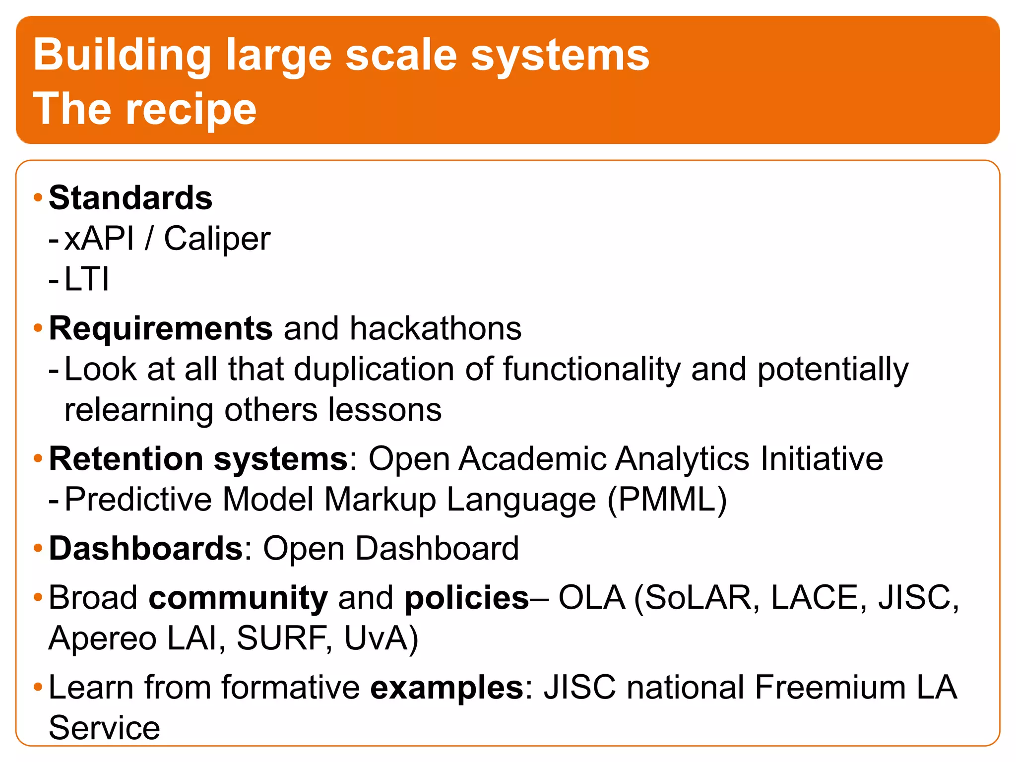 •Standards
-xAPI / Caliper
-LTI
•Requirements and hackathons
-Look at all that duplication of functionality and potentially
relearning others lessons
•Retention systems: Open Academic Analytics Initiative
-Predictive Model Markup Language (PMML)
•Dashboards: Open Dashboard
•Broad community and policies– OLA (SoLAR, LACE, JISC,
Apereo LAI, SURF, UvA)
•Learn from formative examples: JISC national Freemium LA
Service
Building large scale systems
The recipe
 