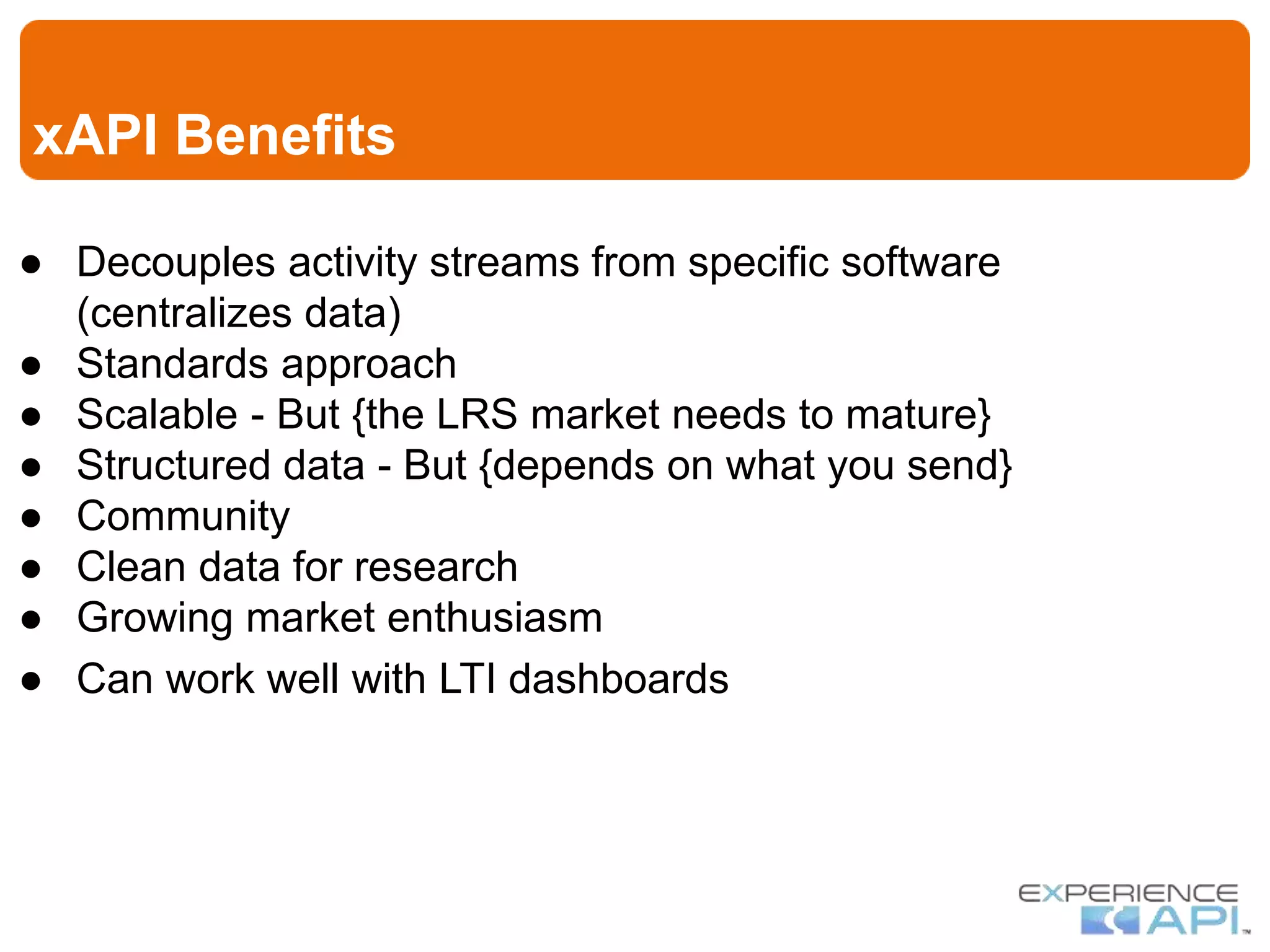 xAPI Benefits
● Decouples activity streams from specific software
(centralizes data)
● Standards approach
● Scalable - But {the LRS market needs to mature}
● Structured data - But {depends on what you send}
● Community
● Clean data for research
● Growing market enthusiasm
● Can work well with LTI dashboards
 
