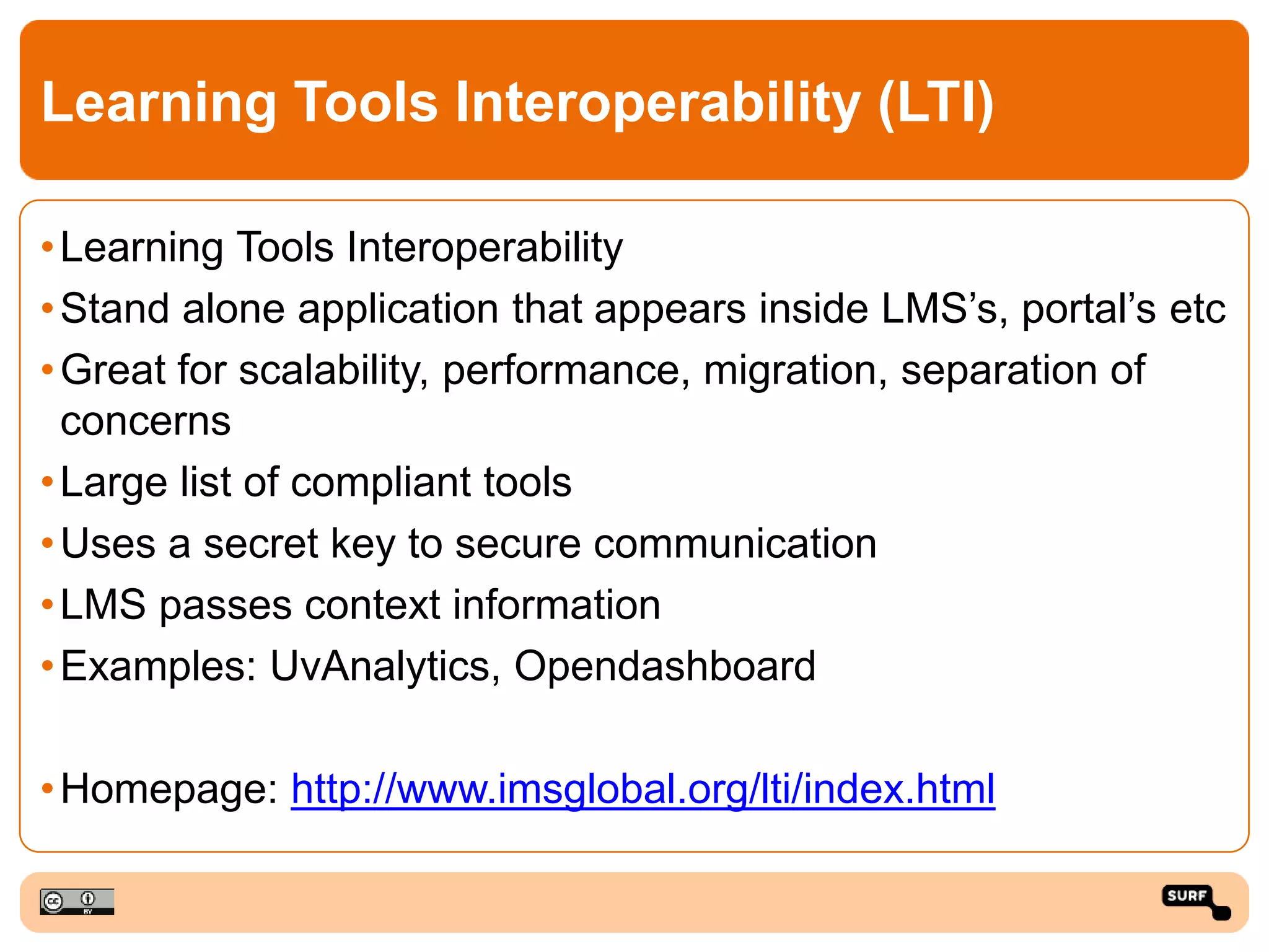 Learning Tools Interoperability (LTI)
•Learning Tools Interoperability
•Stand alone application that appears inside LMS’s, portal’s etc
•Great for scalability, performance, migration, separation of
concerns
•Large list of compliant tools
•Uses a secret key to secure communication
•LMS passes context information
•Examples: UvAnalytics, Opendashboard
•Homepage: http://www.imsglobal.org/lti/index.html
 