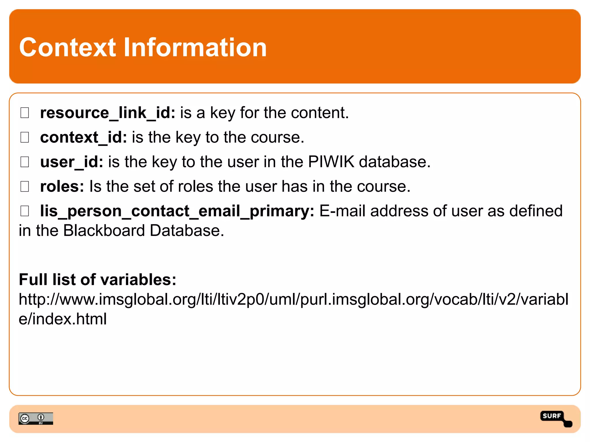 Context Information
resource_link_id: is a key for the content.
context_id: is the key to the course.
user_id: is the key to the user in the PIWIK database.
roles: Is the set of roles the user has in the course.
lis_person_contact_email_primary: E-mail address of user as defined
in the Blackboard Database.
Full list of variables:
http://www.imsglobal.org/lti/ltiv2p0/uml/purl.imsglobal.org/vocab/lti/v2/variabl
e/index.html
 