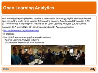 Open Learning Analytics
With learning analytics poised to become a mainstream technology, higher education leaders
from around the world came together following the Learning Analytics and Knowledge (LAK)
2014 conference in Indianapolis, Indiana for an Open Learning Analytics (OLA) Summit.
European OLA summit Nov 2014 in Amsterdam (LACE, Apereo supporting)
• http://solaresearch.org/initiatives/ola/
• In progress
• Heavily influences emerging frameworks such as:
- Apereo Learning Analytics Initiative
- Jisc National Freemium LA infrastructure
 