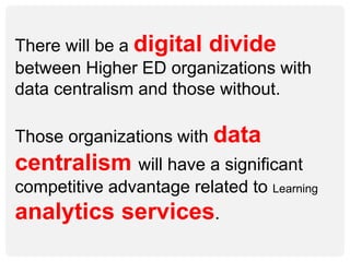 There will be a digital divide
between Higher ED organizations with
data centralism and those without.
Those organizations with data
centralism will have a significant
competitive advantage related to Learning
analytics services.
 