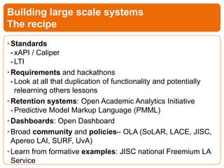 •Standards
-xAPI / Caliper
-LTI
•Requirements and hackathons
-Look at all that duplication of functionality and potentially
relearning others lessons
•Retention systems: Open Academic Analytics Initiative
-Predictive Model Markup Language (PMML)
•Dashboards: Open Dashboard
•Broad community and policies– OLA (SoLAR, LACE, JISC,
Apereo LAI, SURF, UvA)
•Learn from formative examples: JISC national Freemium LA
Service
Building large scale systems
The recipe
 