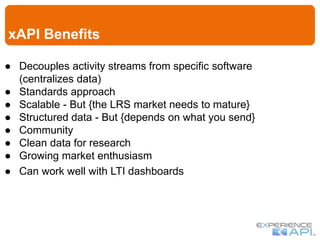 xAPI Benefits
● Decouples activity streams from specific software
(centralizes data)
● Standards approach
● Scalable - But {the LRS market needs to mature}
● Structured data - But {depends on what you send}
● Community
● Clean data for research
● Growing market enthusiasm
● Can work well with LTI dashboards
 