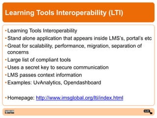 Learning Tools Interoperability (LTI)
•Learning Tools Interoperability
•Stand alone application that appears inside LMS’s, portal’s etc
•Great for scalability, performance, migration, separation of
concerns
•Large list of compliant tools
•Uses a secret key to secure communication
•LMS passes context information
•Examples: UvAnalytics, Opendashboard
•Homepage: http://www.imsglobal.org/lti/index.html
 