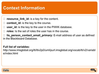 Context Information
resource_link_id: is a key for the content.
context_id: is the key to the course.
user_id: is the key to the user in the PIWIK database.
roles: Is the set of roles the user has in the course.
lis_person_contact_email_primary: E-mail address of user as defined
in the Blackboard Database.
Full list of variables:
http://www.imsglobal.org/lti/ltiv2p0/uml/purl.imsglobal.org/vocab/lti/v2/variabl
e/index.html
 