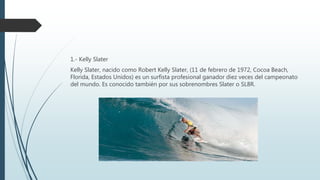 1.- Kelly Slater
Kelly Slater, nacido como Robert Kelly Slater, (11 de febrero de 1972, Cocoa Beach,
Florida, Estados Unidos) es un surfista profesional ganador diez veces del campeonato
del mundo. Es conocido también por sus sobrenombres Slater o SL8R.
 