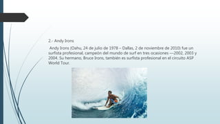 2.- Andy Irons
Andy Irons (Oahu, 24 de julio de 1978 – Dallas, 2 de noviembre de 2010) fue un
surfista profesional, campeón del mundo de surf en tres ocasiones —2002, 2003 y
2004. Su hermano, Bruce Irons, también es surfista profesional en el circuito ASP
World Tour.
 