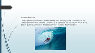 3.- Dane Reynolds
Dane Reynolds (nacido el 07 de septiembre 1985 en Long Beach, California) es un
surfista profesional de Ventura, California. Él es conocido por su ‘ir a por todas’ estilo
de surf que incluye muchas de espaldas trucos aéreos y de arriba abajo.
 