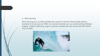 5.- Mick Fanning
Mick Fanning es un surfista profesional, nacido en Perinth, Nueva Gales del Sur,
Australia el 13 de junio de 1981. Es conocido también por sus sobrenombres Micktor,
Eugene, o White Lightning. Logró su primer campeonato del mundo del ASP World
Tour en 2007.
 