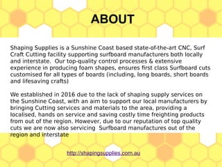ABOUT
http://shapingsupplies.com.au
Shaping Supplies is a Sunshine Coast based state-of-the-art CNC, Surf
Craft Cutting facility supporting surfboard manufacturers both locally
and interstate. Our top-quality control processes & extensive
experience in producing foam shapes, ensures first class Surfboard cuts
customised for all types of boards (including, long boards, short boards
and lifesaving crafts)
We established in 2016 due to the lack of shaping supply services on
the Sunshine Coast, with an aim to support our local manufacturers by
bringing Cutting services and materials to the area, providing a
localised, hands on service and saving costly time freighting products
from out of the region. However, due to our reputation of top quality
cuts we are now also servicing Surfboard manufactures out of the
region and interstate
 